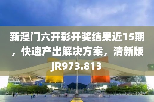 新澳门六开彩开奖结果近15期，快速产出解决方案，清新版JR973.813