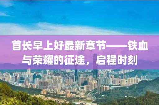 首长早上好最新章节——铁血与荣耀的征途，启程时刻
