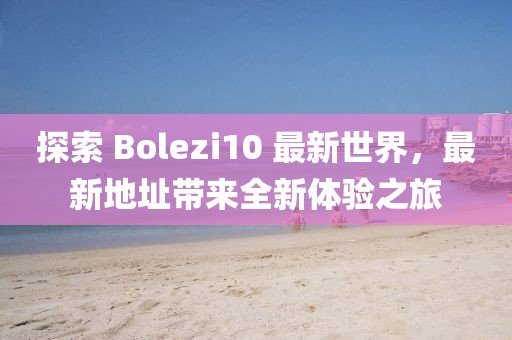 探索 Bolezi10 最新世界，最新地址带来全新体验之旅