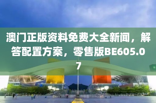 澳门正版资料免费大全新闻，解答配置方案，零售版BE605.07