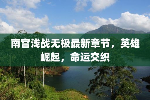 南宫浅战无极最新章节，英雄崛起，命运交织