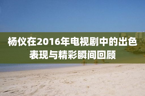 杨仪在2016年电视剧中的出色表现与精彩瞬间回顾