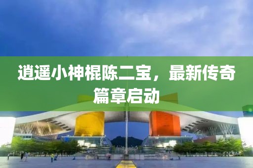 逍遥小神棍陈二宝，最新传奇篇章启动