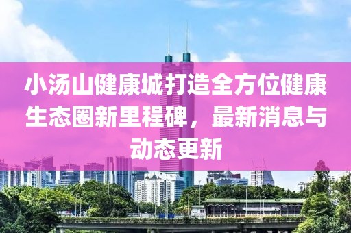 小汤山健康城打造全方位健康生态圈新里程碑，最新消息与动态更新