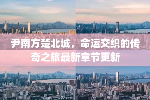 尹南方楚北城，命运交织的传奇之旅最新章节更新