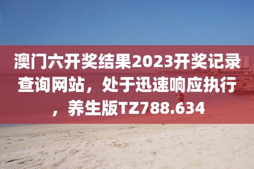 澳门六开奖结果2023开奖记录查询网站，处于迅速响应执行，养生版TZ788.634