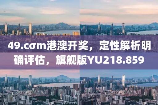 49.cσm港澳开奖，定性解析明确评估，旗舰版YU218.859