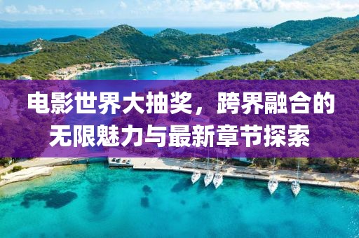 电影世界大抽奖，跨界融合的无限魅力与最新章节探索