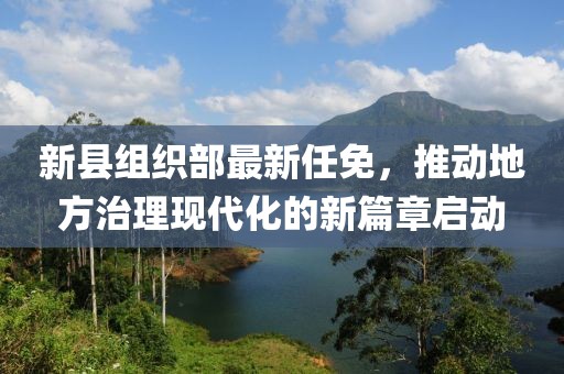 新县组织部最新任免，推动地方治理现代化的新篇章启动