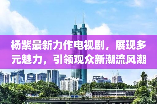 杨紫最新力作电视剧，展现多元魅力，引领观众新潮流风潮