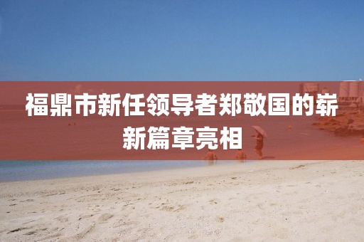 福鼎市新任领导者郑敬国的崭新篇章亮相