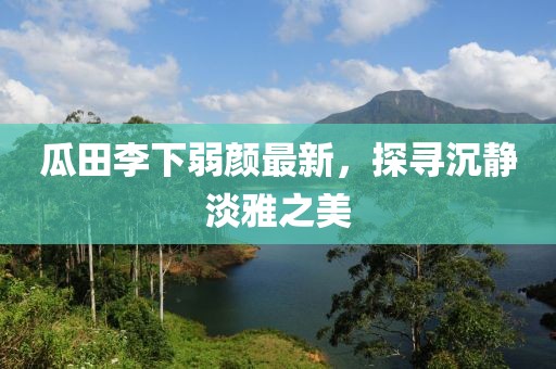 瓜田李下弱颜最新，探寻沉静淡雅之美