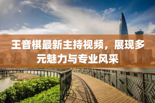 王音棋最新主持视频，展现多元魅力与专业风采
