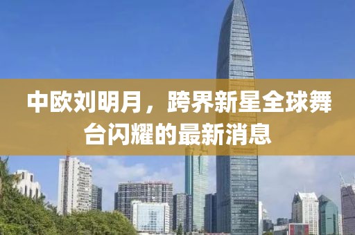 中欧刘明月，跨界新星全球舞台闪耀的最新消息