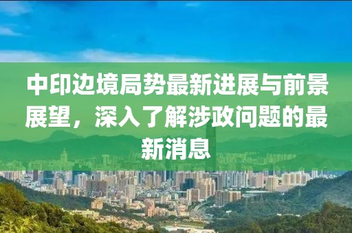 中印边境局势最新进展与前景展望，深入了解涉政问题的最新消息