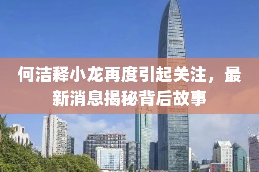 何洁释小龙再度引起关注，最新消息揭秘背后故事