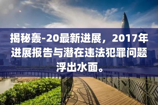 揭秘轰-20最新进展，2017年进展报告与潜在违法犯罪问题浮出水面。