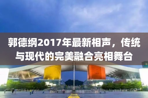 郭德纲2017年最新相声，传统与现代的完美融合亮相舞台