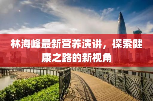 林海峰最新营养演讲，探索健康之路的新视角