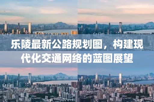 乐陵最新公路规划图，构建现代化交通网络的蓝图展望