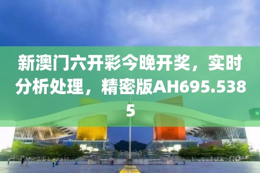 新澳门六开彩今晚开奖，实时分析处理，精密版AH695.5385