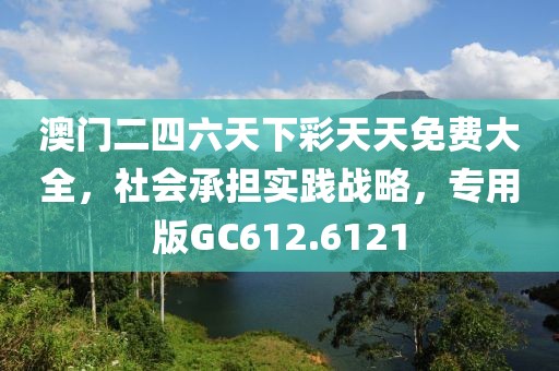 澳门二四六天下彩天天免费大全，社会承担实践战略，专用版GC612.6121