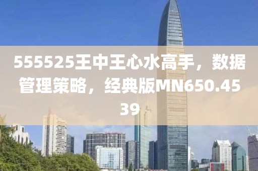 555525王中王心水高手，数据管理策略，经典版MN650.4539