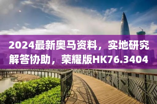 2024最新奥马资料，实地研究解答协助，荣耀版HK76.3404