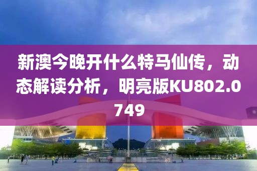新澳今晚开什么特马仙传，动态解读分析，明亮版KU802.0749