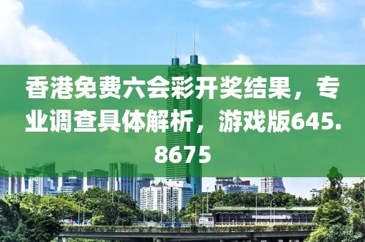 香港免费六会彩开奖结果，专业调查具体解析，游戏版645.8675