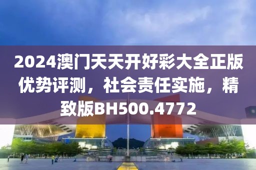 2024澳门天天开好彩大全正版优势评测，社会责任实施，精致版BH500.4772