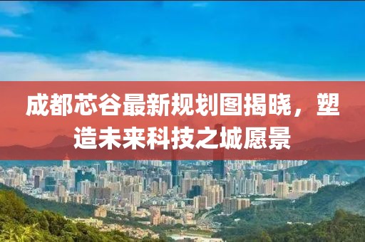 成都芯谷最新规划图揭晓，塑造未来科技之城愿景