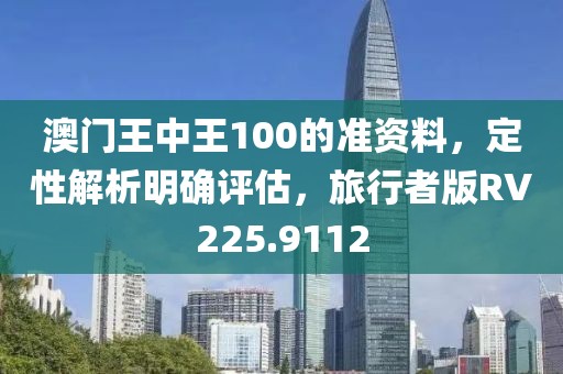 澳门王中王100的准资料，定性解析明确评估，旅行者版RV225.9112