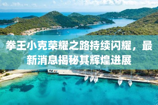 拳王小克荣耀之路持续闪耀，最新消息揭秘其辉煌进展