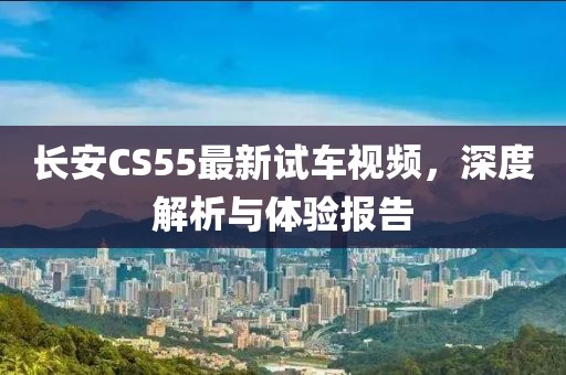 长安CS55最新试车视频，深度解析与体验报告
