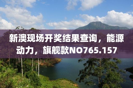 新澳现场开奖结果查询，能源动力，旗舰款NO765.157