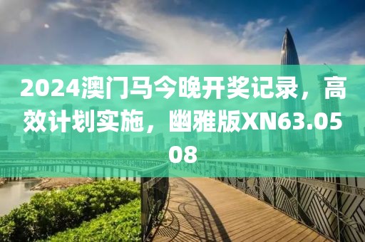 2024澳门马今晚开奖记录，高效计划实施，幽雅版XN63.0508