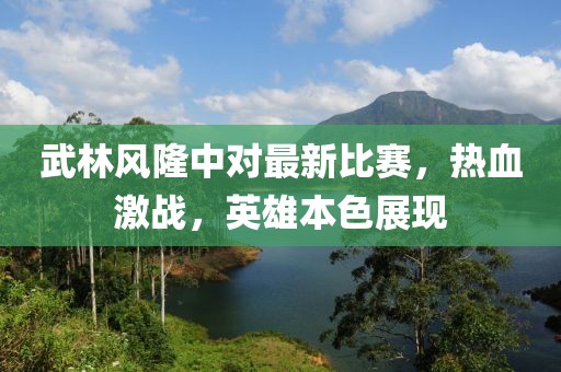 武林风隆中对最新比赛，热血激战，英雄本色展现
