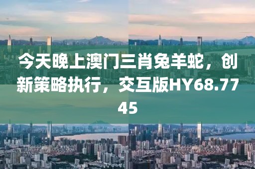 今天晚上澳门三肖兔羊蛇，创新策略执行，交互版HY68.7745