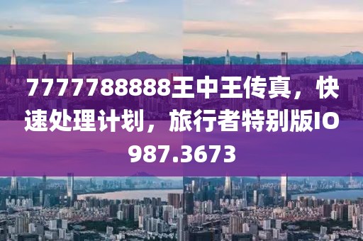 7777788888王中王传真，快速处理计划，旅行者特别版IO987.3673