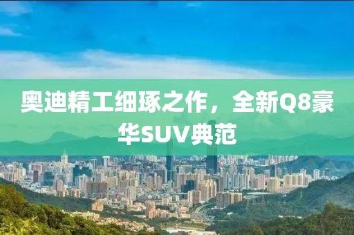 奥迪精工细琢之作，全新Q8豪华SUV典范
