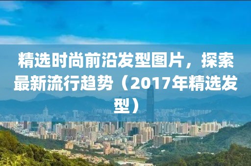 精选时尚前沿发型图片，探索最新流行趋势（2017年精选发型）