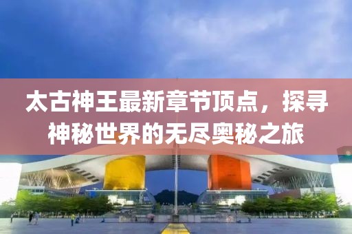 太古神王最新章节顶点，探寻神秘世界的无尽奥秘之旅