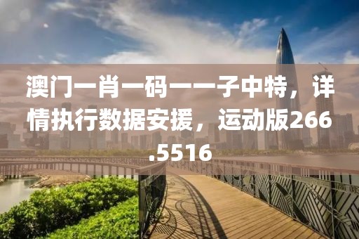 澳门一肖一码一一子中特，详情执行数据安援，运动版266.5516