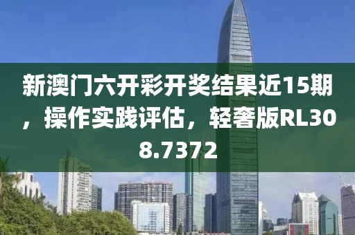 新澳门六开彩开奖结果近15期，操作实践评估，轻奢版RL308.7372