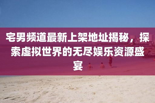 宅男频道最新上架地址揭秘，探索虚拟世界的无尽娱乐资源盛宴