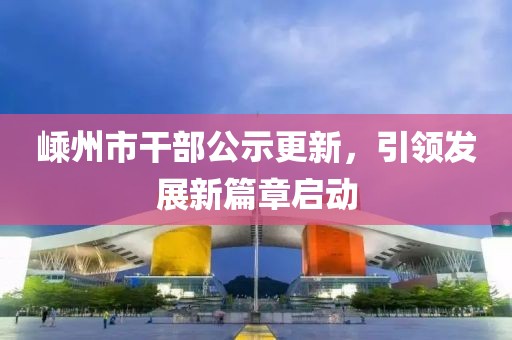 嵊州市干部公示更新，引领发展新篇章启动