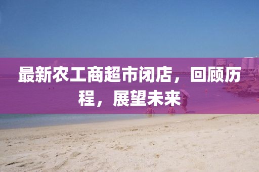 最新农工商超市闭店，回顾历程，展望未来