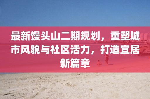 最新馒头山二期规划，重塑城市风貌与社区活力，打造宜居新篇章