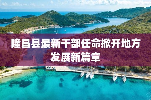 隆昌县最新干部任命掀开地方发展新篇章